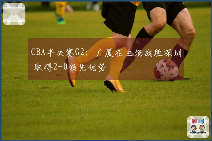 CBA半决赛G2：广厦在主场战胜深圳 取得2-0领先优势