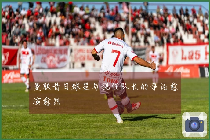 曼联昔日球星与现任队长的争论愈演愈烈