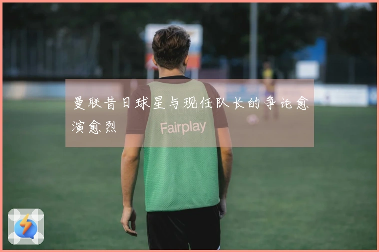 曼联昔日球星与现任队长的争论愈演愈烈