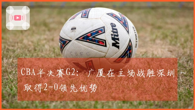 CBA半决赛G2：广厦在主场战胜深圳 取得2-0领先优势